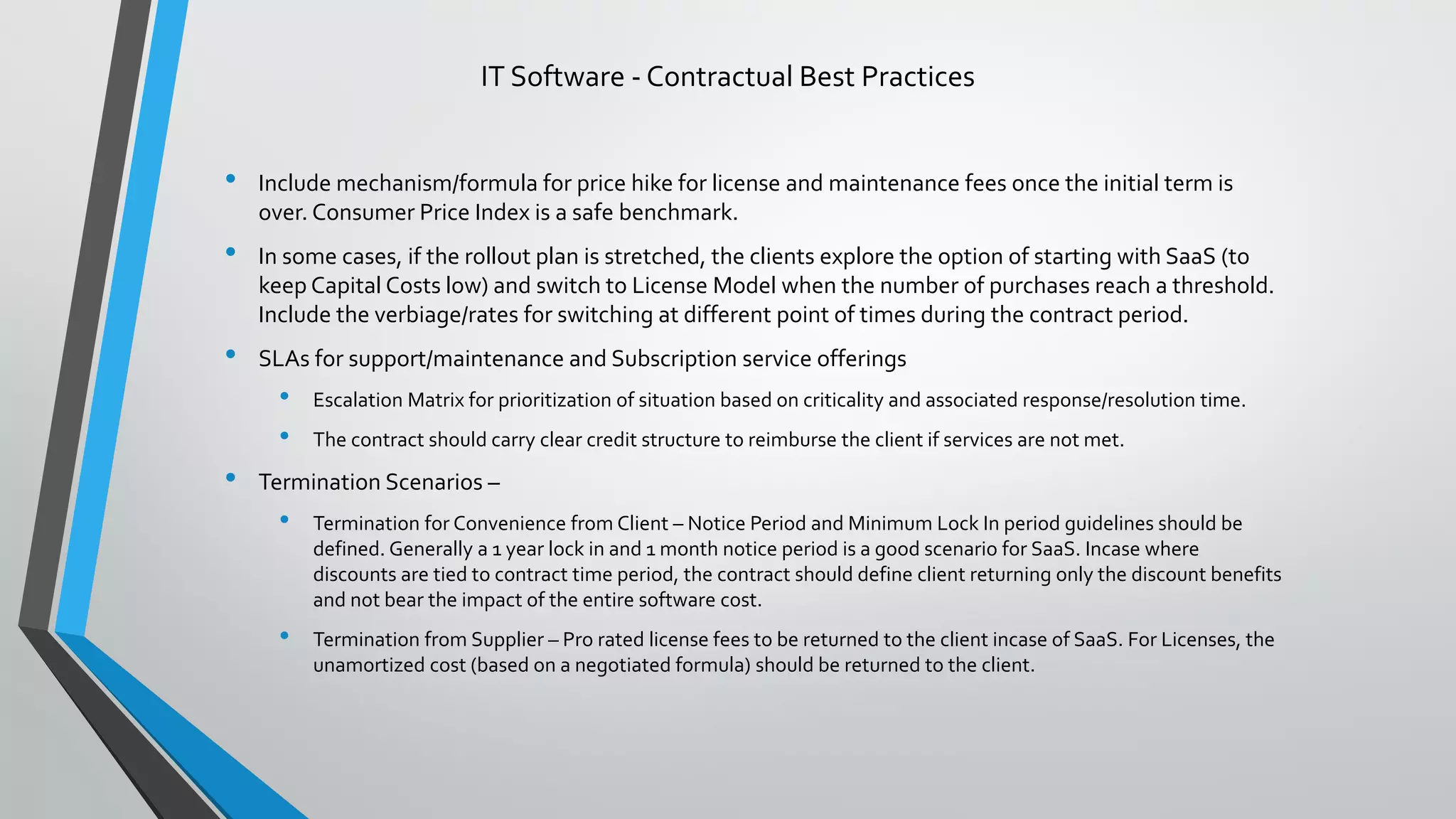 • Include mechanism/formula for price hike for license and maintenance fees once the initial term is
over. Consumer Price Index is a safe benchmark.
• In some cases, if the rollout plan is stretched, the clients explore the option of starting with SaaS (to
keep Capital Costs low) and switch to License Model when the number of purchases reach a threshold.
Include the verbiage/rates for switching at different point of times during the contract period.
• SLAs for support/maintenance and Subscription service offerings
• Escalation Matrix for prioritization of situation based on criticality and associated response/resolution time.
• The contract should carry clear credit structure to reimburse the client if services are not met.
• Termination Scenarios –
• Termination for Convenience from Client – Notice Period and Minimum Lock In period guidelines should be
defined. Generally a 1 year lock in and 1 month notice period is a good scenario for SaaS. Incase where
discounts are tied to contract time period, the contract should define client returning only the discount benefits
and not bear the impact of the entire software cost.
• Termination from Supplier – Pro rated license fees to be returned to the client incase of SaaS. For Licenses, the
unamortized cost (based on a negotiated formula) should be returned to the client.
IT Software - Contractual Best Practices
 