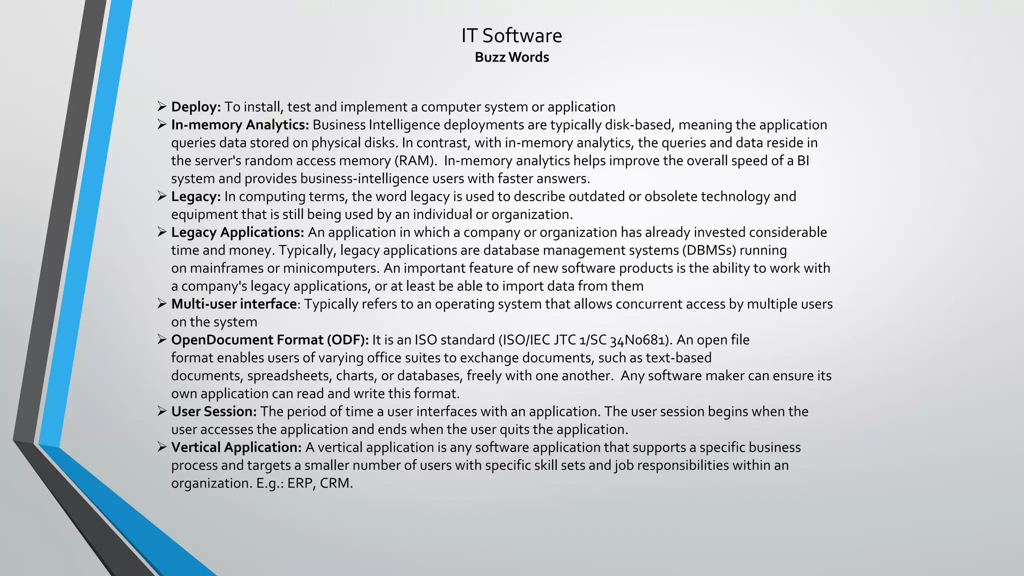 IT Software
BuzzWords
➢ Deploy: To install, test and implement a computer system or application
➢ In-memory Analytics: Business Intelligence deployments are typically disk-based, meaning the application
queries data stored on physical disks. In contrast, with in-memory analytics, the queries and data reside in
the server's random access memory (RAM). In-memory analytics helps improve the overall speed of a BI
system and provides business-intelligence users with faster answers.
➢ Legacy: In computing terms, the word legacy is used to describe outdated or obsolete technology and
equipment that is still being used by an individual or organization.
➢ Legacy Applications: An application in which a company or organization has already invested considerable
time and money. Typically, legacy applications are database management systems (DBMSs) running
on mainframes or minicomputers. An important feature of new software products is the ability to work with
a company's legacy applications, or at least be able to import data from them
➢ Multi-user interface: Typically refers to an operating system that allows concurrent access by multiple users
on the system
➢ OpenDocument Format (ODF): It is an ISO standard (ISO/IEC JTC 1/SC 34N0681). An open file
format enables users of varying office suites to exchange documents, such as text-based
documents, spreadsheets, charts, or databases, freely with one another. Any software maker can ensure its
own application can read and write this format.
➢ User Session: The period of time a user interfaces with an application. The user session begins when the
user accesses the application and ends when the user quits the application.
➢ Vertical Application: A vertical application is any software application that supports a specific business
process and targets a smaller number of users with specific skill sets and job responsibilities within an
organization. E.g.: ERP, CRM.
 