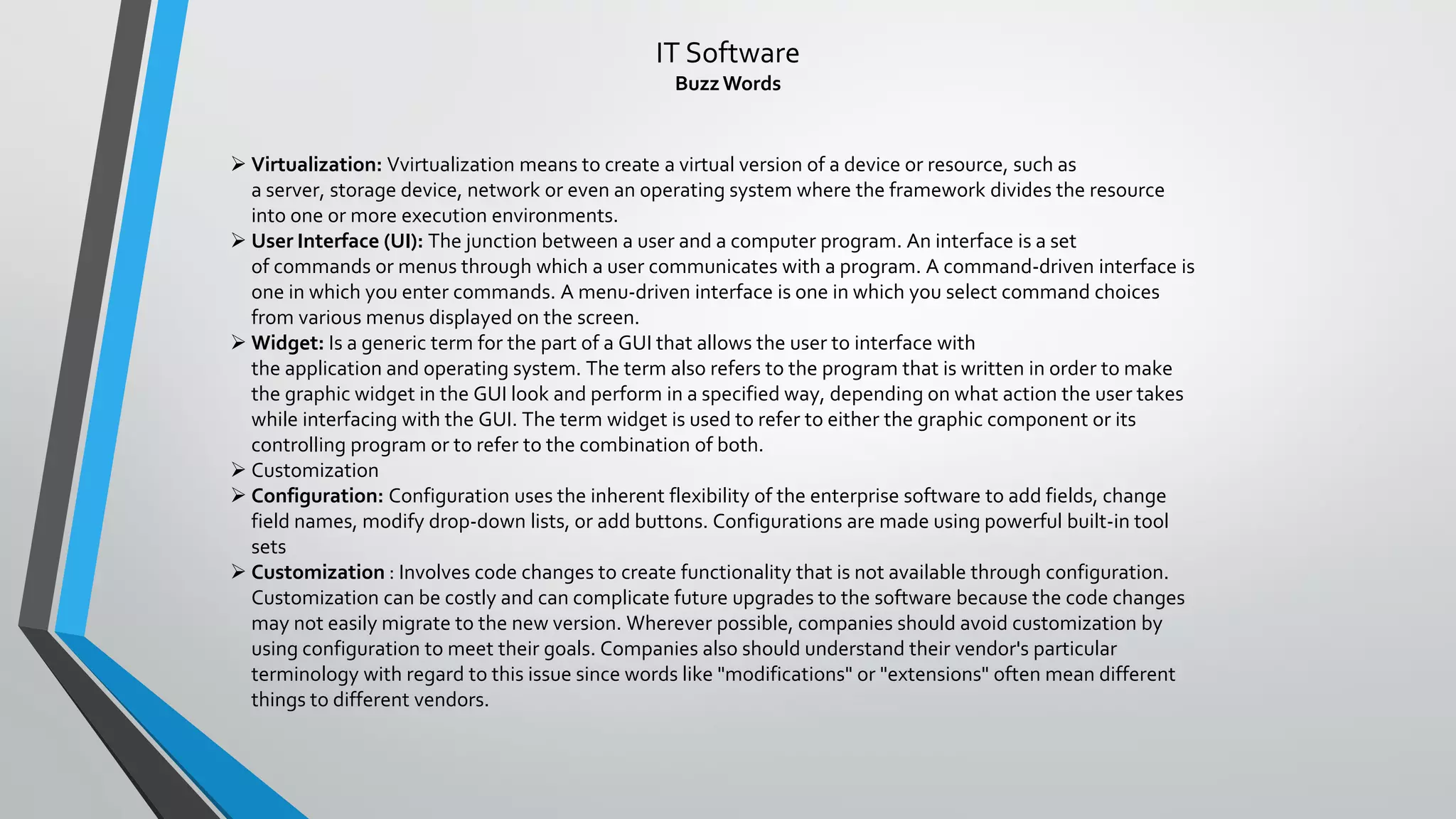 IT Software
BuzzWords
➢ Virtualization: Vvirtualization means to create a virtual version of a device or resource, such as
a server, storage device, network or even an operating system where the framework divides the resource
into one or more execution environments.
➢ User Interface (UI): The junction between a user and a computer program. An interface is a set
of commands or menus through which a user communicates with a program. A command-driven interface is
one in which you enter commands. A menu-driven interface is one in which you select command choices
from various menus displayed on the screen.
➢ Widget: Is a generic term for the part of a GUI that allows the user to interface with
the application and operating system. The term also refers to the program that is written in order to make
the graphic widget in the GUI look and perform in a specified way, depending on what action the user takes
while interfacing with the GUI. The term widget is used to refer to either the graphic component or its
controlling program or to refer to the combination of both.
➢ Customization
➢ Configuration: Configuration uses the inherent flexibility of the enterprise software to add fields, change
field names, modify drop-down lists, or add buttons. Configurations are made using powerful built-in tool
sets
➢ Customization : Involves code changes to create functionality that is not available through configuration.
Customization can be costly and can complicate future upgrades to the software because the code changes
may not easily migrate to the new version. Wherever possible, companies should avoid customization by
using configuration to meet their goals. Companies also should understand their vendor's particular
terminology with regard to this issue since words like "modifications" or "extensions" often mean different
things to different vendors.
 