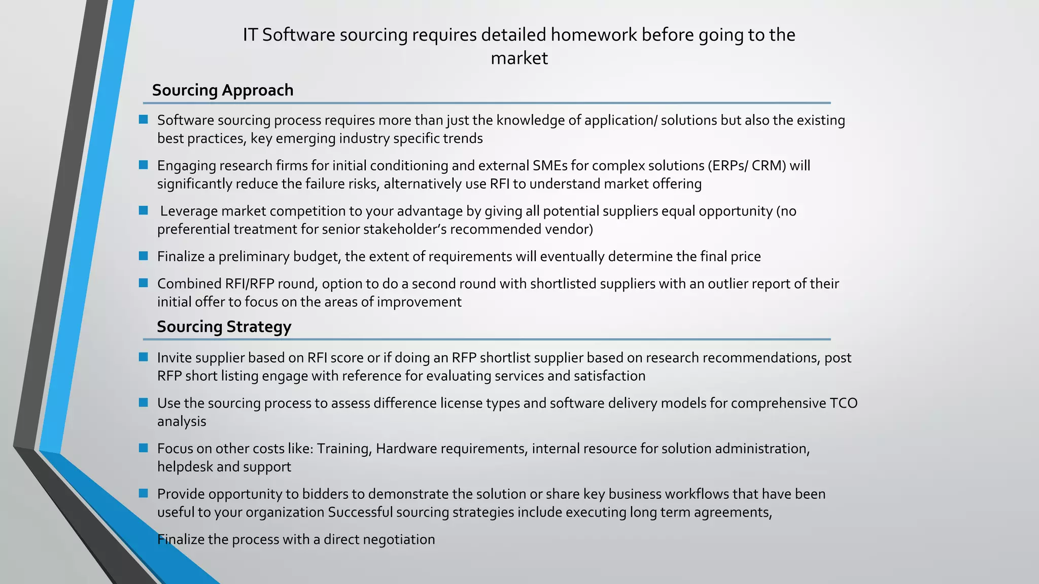IT Software sourcing requires detailed homework before going to the
market
Sourcing Approach
 Software sourcing process requires more than just the knowledge of application/ solutions but also the existing
best practices, key emerging industry specific trends
 Engaging research firms for initial conditioning and external SMEs for complex solutions (ERPs/ CRM) will
significantly reduce the failure risks, alternatively use RFI to understand market offering
 Leverage market competition to your advantage by giving all potential suppliers equal opportunity (no
preferential treatment for senior stakeholder’s recommended vendor)
 Finalize a preliminary budget, the extent of requirements will eventually determine the final price
 Combined RFI/RFP round, option to do a second round with shortlisted suppliers with an outlier report of their
initial offer to focus on the areas of improvement
Sourcing Strategy
 Invite supplier based on RFI score or if doing an RFP shortlist supplier based on research recommendations, post
RFP short listing engage with reference for evaluating services and satisfaction
 Use the sourcing process to assess difference license types and software delivery models for comprehensive TCO
analysis
 Focus on other costs like: Training, Hardware requirements, internal resource for solution administration,
helpdesk and support
 Provide opportunity to bidders to demonstrate the solution or share key business workflows that have been
useful to your organization Successful sourcing strategies include executing long term agreements,
 Finalize the process with a direct negotiation
 