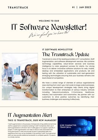 IT Software Newsletter!
T R A N S T R A C K #1 | JAN 2023
WELCOME TO OUR
We're glad you're here too!
The Transtrack Update
Transtrack is one of the leading providers of IT consultation, Staff
Augmentation, and software development services. We combine
technology capabilities, value-driven services and business
intelligence to cater perpetual success for clients. Our strong
focus is to deliver innovative software solutions for web, mobile,
desktop and embedded applications and products, QA and
testing with the utilization of sustainable and next-generation
emerging technologies ensuring that your business remains one
level ahead of competition.
We have a varied range of clientele of various organizational
sizes starting from start-ups, mid-scale to large scale businesses.
Our unique development strategies help clients bring digital
transformation to their enterprises of various industry verticals
including Telecommunications, E-Commerce, Healthcare,
Industry and Automation and Automotive. We partner with our
customers to drive positive outcomes by identifying their
business challenges and resolving it effectively.
T staff augmentation is the process of temporarily hiring additional technical
staff to supplement a company’s existing IT staff. Companies often use IT
staff augmentation to fill short-term IT skills gaps or to support a specific IT
project. IT staff augmentation can help to reduce costs associated with
hiring permanent IT staff and provide access to specialized skills and
experience that may not be available in the existing IT staff. The augmented
staff can also provide additional bandwidth to complete specific IT projects
in a timely manner.
IT SOFTWARE NEWSLETTER
THIS IS TRANSTRACK, OUR NEW MANAGER!
IT Augmentation Alert
 