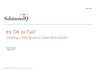Copyright © 2014 SolutionsIQ, Inc. All rights reserved.
It’s OK to Fail!
Creating a Safe Space to Learn from Failure
Ewan O’Leary
Agile Coach
 