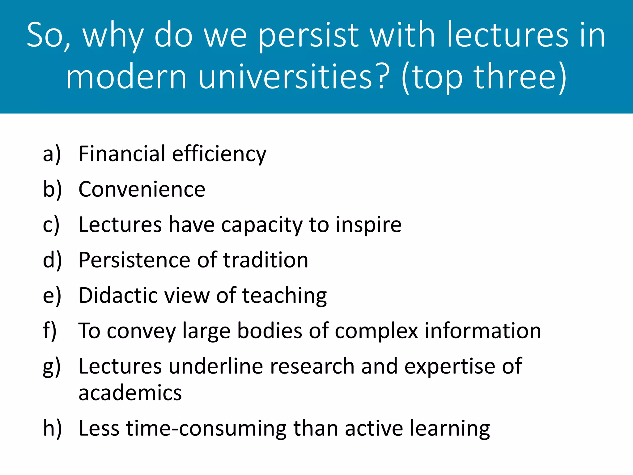 So, why do we persist with lectures in
modern universities? (top three)
a) Financial efficiency
b) Convenience
c) Lectures have capacity to inspire
d) Persistence of tradition
e) Didactic view of teaching
f) To convey large bodies of complex information
g) Lectures underline research and expertise of
academics
h) Less time-consuming than active learning
 