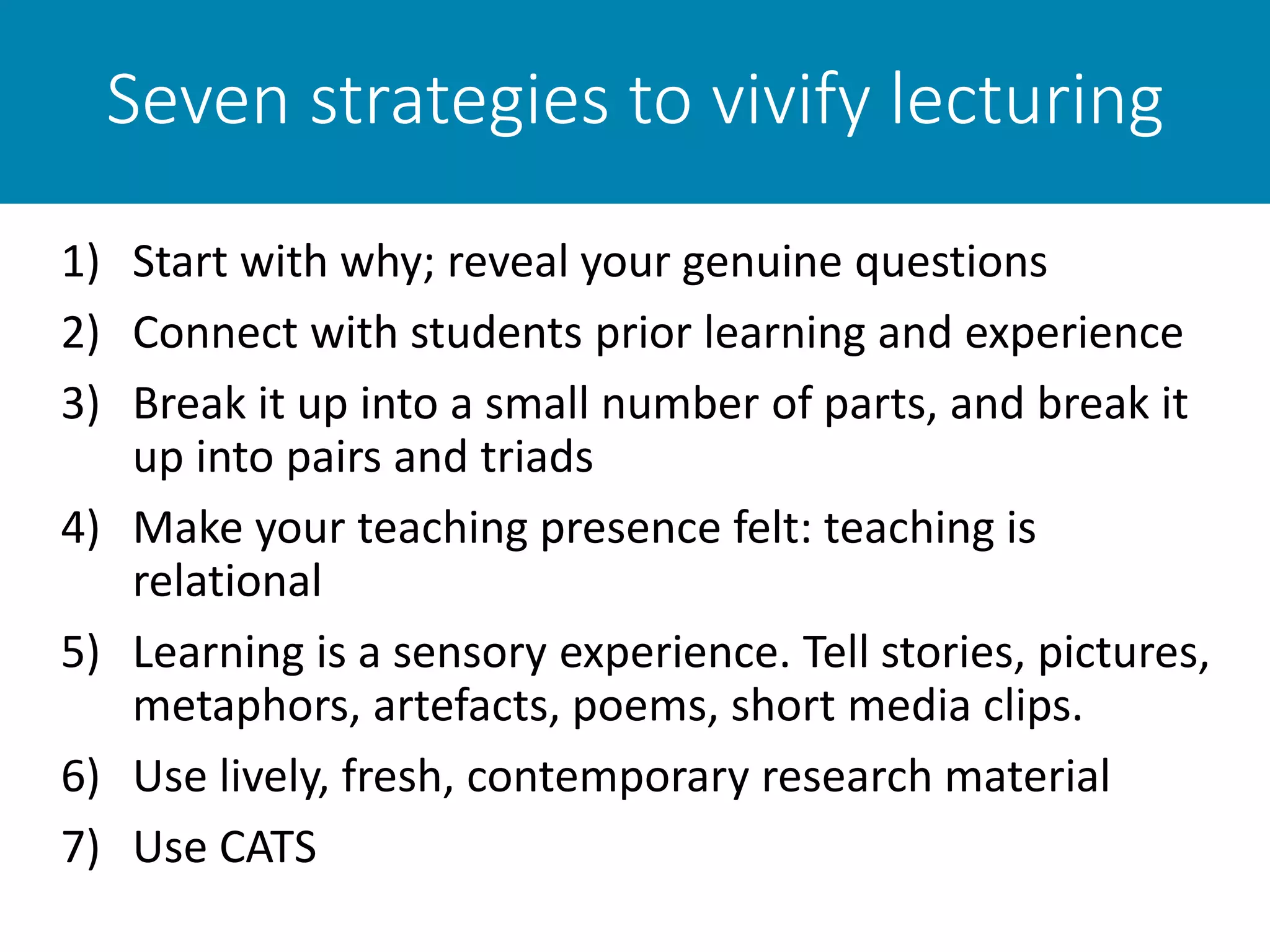 Seven strategies to vivify lecturing
1) Start with why; reveal your genuine questions
2) Connect with students prior learning and experience
3) Break it up into a small number of parts, and break it
up into pairs and triads
4) Make your teaching presence felt: teaching is
relational
5) Learning is a sensory experience. Tell stories, pictures,
metaphors, artefacts, poems, short media clips.
6) Use lively, fresh, contemporary research material
7) Use CATS
 