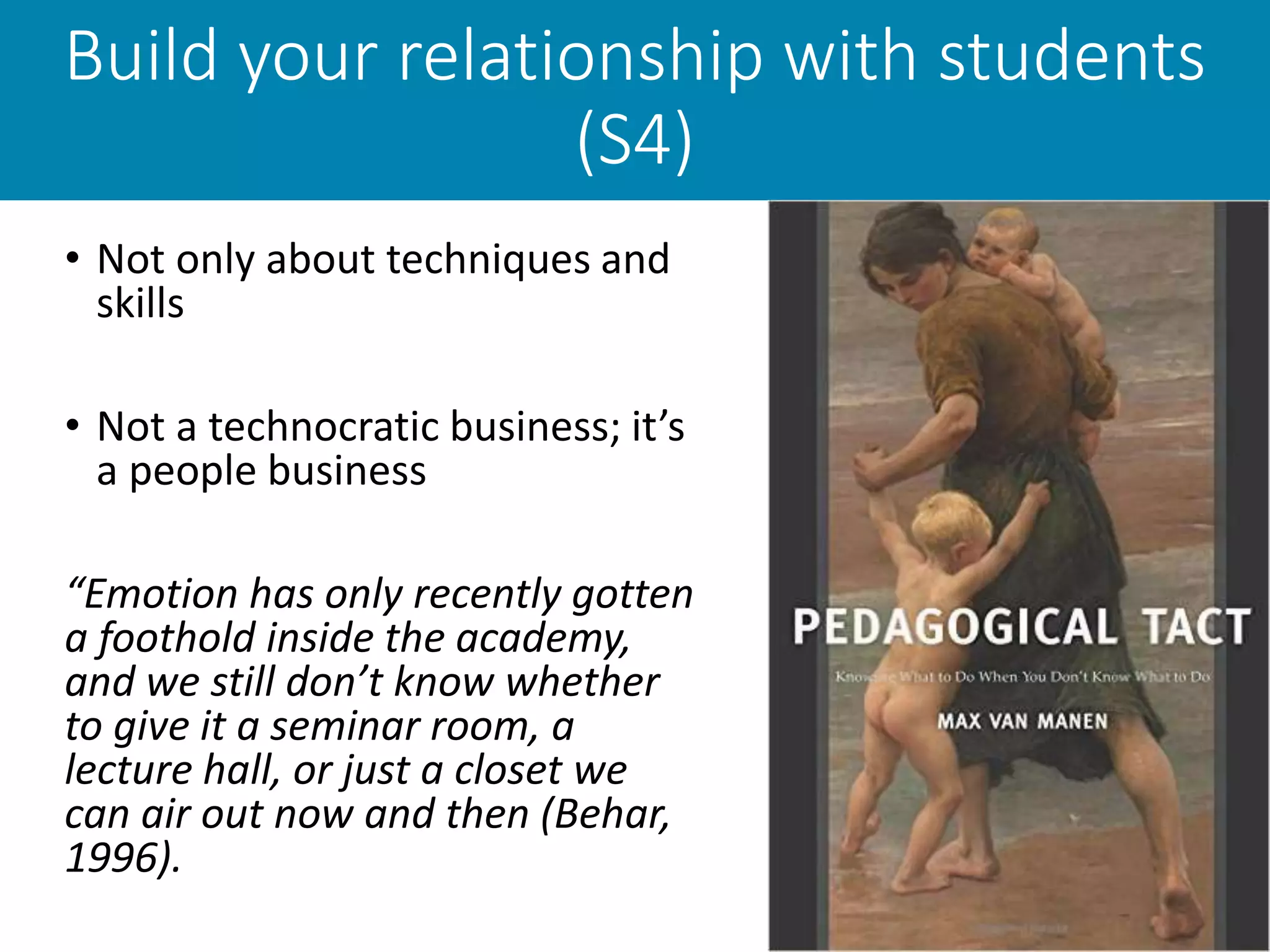Build your relationship with students
(S4)
• Not only about techniques and
skills
• Not a technocratic business; it’s
a people business
“Emotion has only recently gotten
a foothold inside the academy,
and we still don’t know whether
to give it a seminar room, a
lecture hall, or just a closet we
can air out now and then (Behar,
1996).
 