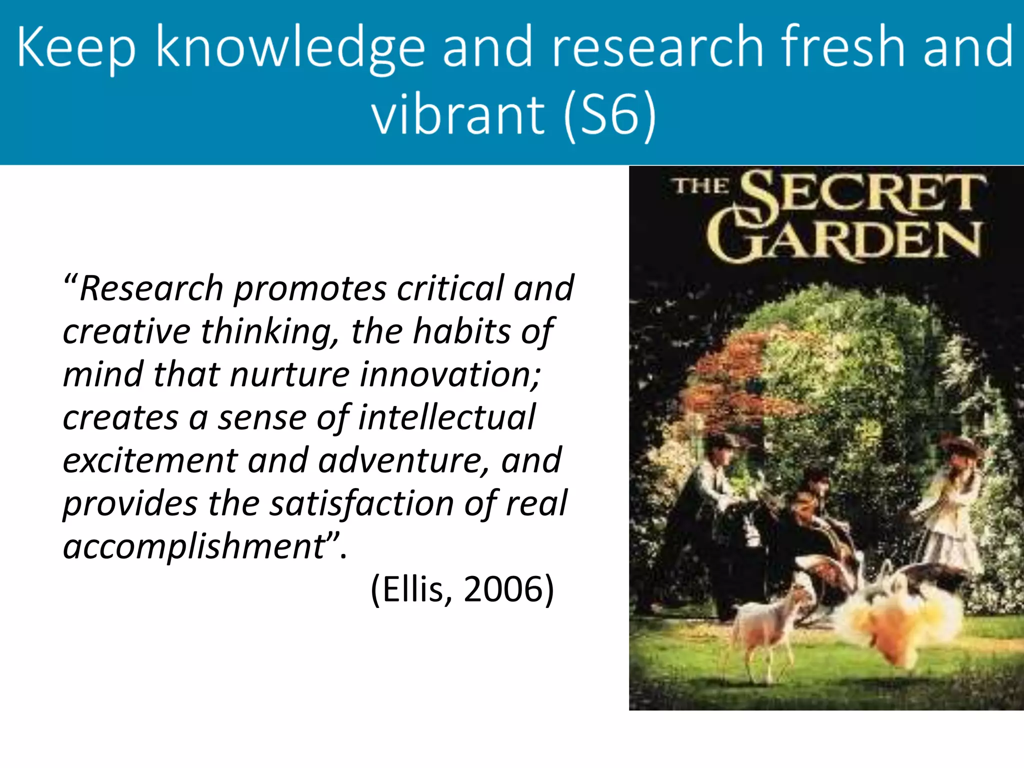 “Research promotes critical and
creative thinking, the habits of
mind that nurture innovation;
creates a sense of intellectual
excitement and adventure, and
provides the satisfaction of real
accomplishment”.
(Ellis, 2006)
 