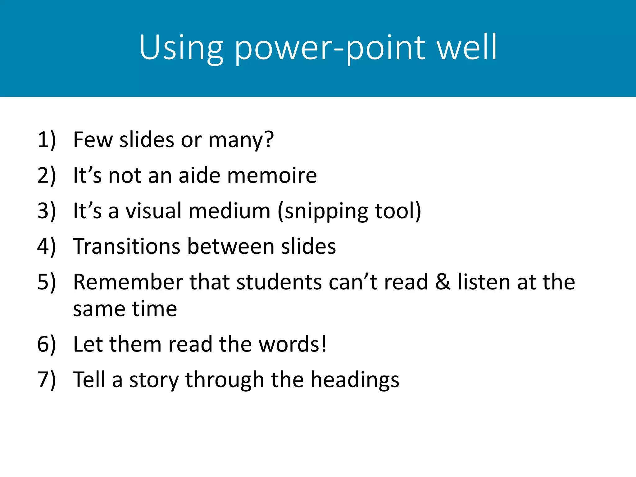 Using power-point well
1) Few slides or many?
2) It’s not an aide memoire
3) It’s a visual medium (snipping tool)
4) Transitions between slides
5) Remember that students can’t read & listen at the
same time
6) Let them read the words!
7) Tell a story through the headings
 