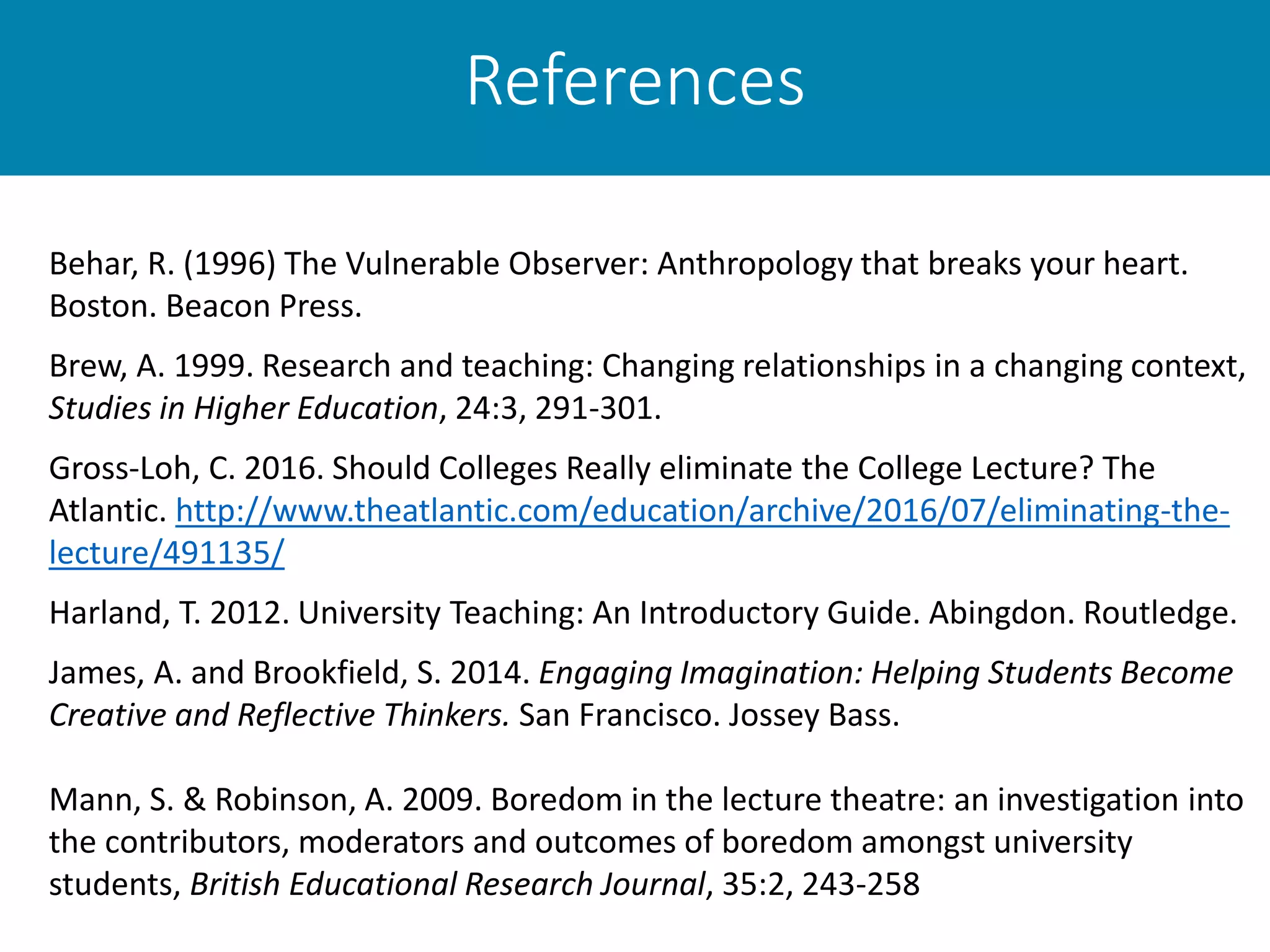 References
Behar, R. (1996) The Vulnerable Observer: Anthropology that breaks your heart.
Boston. Beacon Press.
Brew, A. 1999. Research and teaching: Changing relationships in a changing context,
Studies in Higher Education, 24:3, 291-301.
Gross-Loh, C. 2016. Should Colleges Really eliminate the College Lecture? The
Atlantic. http://www.theatlantic.com/education/archive/2016/07/eliminating-the-
lecture/491135/
Harland, T. 2012. University Teaching: An Introductory Guide. Abingdon. Routledge.
James, A. and Brookfield, S. 2014. Engaging Imagination: Helping Students Become
Creative and Reflective Thinkers. San Francisco. Jossey Bass.
Mann, S. & Robinson, A. 2009. Boredom in the lecture theatre: an investigation into
the contributors, moderators and outcomes of boredom amongst university
students, British Educational Research Journal, 35:2, 243-258
 