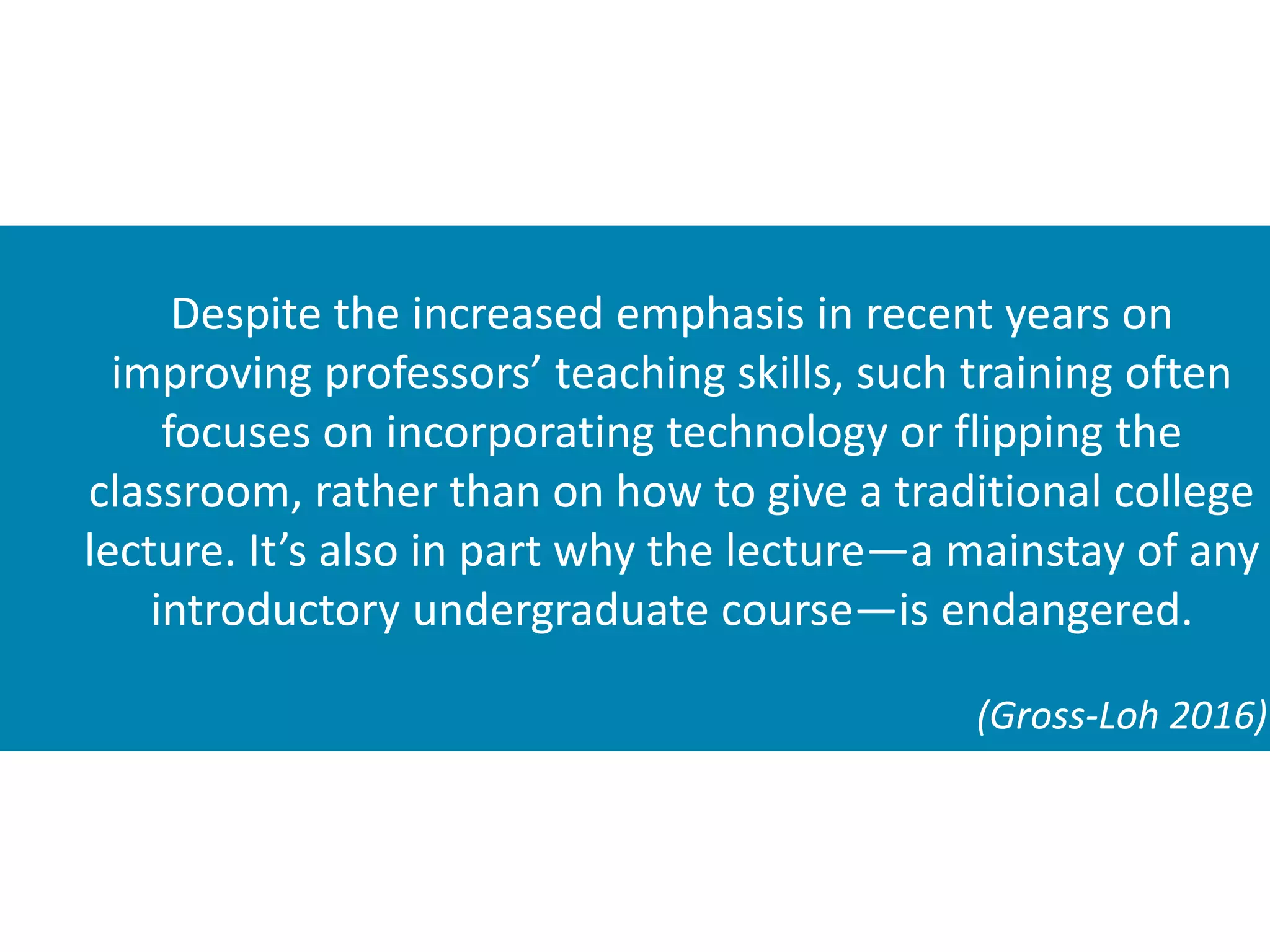Despite the increased emphasis in recent years on
improving professors’ teaching skills, such training often
focuses on incorporating technology or flipping the
classroom, rather than on how to give a traditional college
lecture. It’s also in part why the lecture—a mainstay of any
introductory undergraduate course—is endangered.
(Gross-Loh 2016)
 