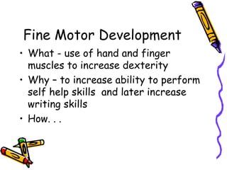 Fine Motor Development
• What - use of hand and finger
  muscles to increase dexterity
• Why – to increase ability to perform
  self help skills and later increase
  writing skills
• How. . .
 