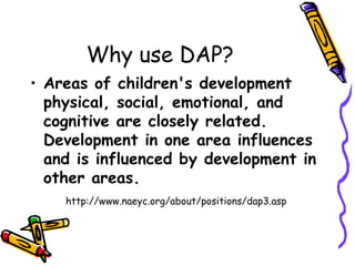Why use DAP?
• Areas of children's development
  physical, social, emotional, and
  cognitive are closely related.
  Development in one area influences
  and is influenced by development in
  other areas.
    http://www.naeyc.org/about/positions/dap3.asp
 