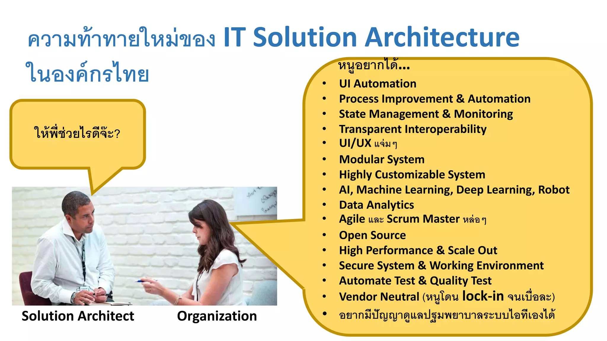 ความท้าทายใหม่ของ IT Solution Architecture
ในองค์กรไทย
ให้พี่ช่วยไรดีจ๊ะ?
Solution Architect Organization
หนูอยากได้…
• UI Automation
• Process Improvement & Automation
• State Management & Monitoring
• Transparent Interoperability
• UI/UX แจ่มๆ
• Modular System
• Highly Customizable System
• AI, Machine Learning, Deep Learning, Robot
• Data Analytics
• Agile และ Scrum Master หล่อๆ
• Open Source
• High Performance & Scale Out
• Secure System & Working Environment
• Automate Test & Quality Test
• Vendor Neutral (หนูโดน lock-in จนเบื่อละ)
• อยากมีปัญญาดูแลปฐมพยาบาลระบบไอทีเองได้
 