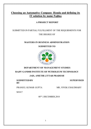 1
Choosing an Automative Company Honda and defining its
IT solution by name Fujitsu
A PROJECT REPORT
SUBMITTED IN PARTIAL FULFILLMENT OF THE REQUIRMENTS FOR
THE DEGREE OF
MASTERS IN BUSINESS ADMINISTRATION
SUBMITTED TO
DEPARTMENT OF MANAGEMENT STUDIES
RAJIV GANDHI INSTITUTE OF PETROLEUM TECHNOLOGY
JAIS, AMETHI ,UTTAR PRADESH
SUBMITTED BY SUPERVISED
BY
PRANJUL KUMAR GUPTA MR..VIVEK CHAUDHARY
M1817
08TH, DECEMBER,2018
 