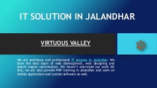 IT SOLUTION IN JALANDHAR
VIRTUOUS VALLEY
We are ambitious and professional IT solution in Jalandhar. We
have the best team of web development, web designing and
search engine optimization. We haven’t restricted our work till
this; we are also provide PHP training in Jalandhar and work on
mobile application and custom software as well.
 