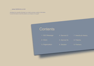 _ www.bizfomrs.co.kr
Ultimately the corporate information you need to provide a variety of information
to avoid the failure to build the solution our company is to support




                                                                   Contents
                                                                       1. CEO Message    4. Service 01   7. Awards & History

                                                                       2. Vision         5. Service 02   8. Patents

                                                                       3. Organization   6. Solution     9. Partners
 