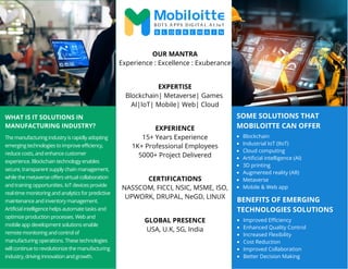 SOME SOLUTIONS THAT
MOBILOITTE CAN OFFER
WHAT IS IT SOLUTIONS IN
MANUFACTURING INDUSTRY?
The manufacturing industry is rapidly adopting
emerging technologies to improve efficiency,
reduce costs, and enhance customer
experience. Blockchain technology enables
secure, transparent supply chain management,
while the metaverse offers virtual collaboration
and training opportunities. IoT devices provide
real-time monitoring and analytics for predictive
maintenance and inventory management.
Artificial intelligence helps automate tasks and
optimize production processes. Web and
mobile app development solutions enable
remote monitoring and control of
manufacturing operations. These technologies
will continue to revolutionize the manufacturing
industry, driving innovation and growth.
Blockchain
Industrial IoT (IIoT)
Cloud computing
Artificial intelligence (AI)
3D printing
Augmented reality (AR)
Metaverse
Mobile & Web app
OUR MANTRA
Experience : Excellence : Exuberance
EXPERTISE
Blockchain| Metaverse| Games
AI|IoT| Mobile| Web| Cloud
EXPERIENCE
15+ Years Experience
1K+ Professional Employees
5000+ Project Delivered
CERTIFICATIONS
NASSCOM, FICCI, NSIC, MSME, ISO,
UPWORK, DRUPAL, NeGD, LINUX
GLOBAL PRESENCE
USA, U.K, SG, India
BENEFITS OF EMERGING
TECHNOLOGIES SOLUTIONS
Improved Efficiency
Enhanced Quality Control
Increased Flexibility
Cost Reduction
Improved Collaboration
Better Decision Making
 