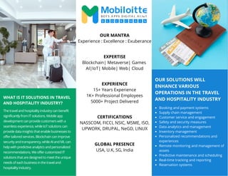 OUR SOLUTIONS WILL
ENHANCE VARIOUS
OPERATIONS IN THE TRAVEL
AND HOSPITALITY INDUSTRY
WHAT IS IT SOLUTIONS IN TRAVEL
AND HOSPITALITY INDUSTRY?
The travel and hospitality industry can benefit
significantly from IT solutions. Mobile app
development can provide customers with a
seamless experience, while IoT solutions can
provide data insights that enable businesses to
offer tailored services. Blockchain can improve
security and transparency, while AI and ML can
help with predictive analytics and personalized
recommendations. We offer customized IT
solutions that are designed to meet the unique
needs of each business in the travel and
hospitality industry.
Booking and payment systems
Supply chain management
Customer service and engagement
Safety and security measures
Data analytics and management
Inventory management
Personalized recommendations and
experiences
Remote monitoring and management of
assets
Predictive maintenance and scheduling
Real-time tracking and reporting
Reservation systems
OUR MANTRA
Experience : Excellence : Exuberance
EXPERTISE
Blockchain| Metaverse| Games
AI|IoT| Mobile| Web| Cloud
EXPERIENCE
15+ Years Experience
1K+ Professional Employees
5000+ Project Delivered
CERTIFICATIONS
NASSCOM, FICCI, NSIC, MSME, ISO,
UPWORK, DRUPAL, NeGD, LINUX
GLOBAL PRESENCE
USA, U.K, SG, India
 