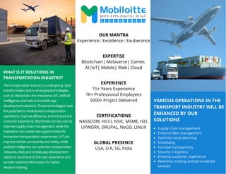 VARIOUS OPERATIONS IN THE
TRANSPORT INDUSTRY WILL BE
ENHANCED BY OUR
SOLUTIONS
WHAT IS IT SOLUTIONS IN
TRANSPORTATION INDUSTRY?
The transportation industry is undergoing rapid
transformation due to emerging technologies
such as blockchain, the metaverse, IoT, artificial
intelligence, and web and mobile app
development solutions. These technologies have
the potential to revolutionize transportation
operations, improve efficiency, and enhance the
customer experience. Blockchain can be used to
improve supply chain management, while the
metaverse can create new opportunities for
immersive transportation experiences. IoT can
improve vehicle connectivity and safety, while
artificial intelligence can optimize transportation
networks. Web and mobile app development
solutions can enhance the user experience and
provide real-time information for better
decision-making.
Supply chain management
Enhance fleet management
Optimize route planning
Scheduling
Increase transparency
Security in logistics
Enhance customer experience
Real-time tracking and personalized
services
OUR MANTRA
Experience : Excellence : Exuberance
EXPERTISE
Blockchain| Metaverse| Games
AI|IoT| Mobile| Web| Cloud
EXPERIENCE
15+ Years Experience
1K+ Professional Employees
5000+ Project Delivered
CERTIFICATIONS
NASSCOM, FICCI, NSIC, MSME, ISO,
UPWORK, DRUPAL, NeGD, LINUX
GLOBAL PRESENCE
USA, U.K, SG, India
 