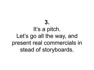3. 
It’s a pitch. 
Let’s go all the way, and 
present real commercials in 
stead of storyboards. 
 
