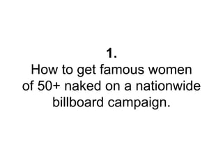 1. 
How to get famous women 
of 50+ naked on a nationwide 
billboard campaign. 
 