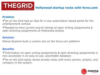 Hollywood startup rocks with force.com
Problem
Its on the Grid had an idea for a new subscription based portal for the
entertainment vertical
Needed to have current search listings of open writing assignments &
open directing assignments at Hollywood studios
Solution
Mansa Systems built a custom site on the force.com platform
Benefits
Information on open writing assignments & open directing assignments is
now accessible in an easy to use, searchable database
Its on the Grid easily stores private notes with every person, project, and
company in the system.
 