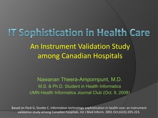 An Instrument Validation Study
               among Canadian Hospitals

                  Nawanan Theera-Ampornpunt, M.D.
               M.S. & Ph.D. Student in Health Informatics
            UMN Health Informatics Journal Club (Oct. 9, 2008)


Based on Paré G, Sicotte C. Information technology sophistication in health care: an instrument 
    validation study among Canadian hospitals. Int J Med Inform. 2001 Oct;63(3):205‐223.
 