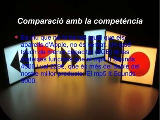 Comparació amb la competéncia
   Es diu que no hi ha res igual que els
    aparells d'Apple, no és veritat. Un ipod
    touch de menor capacitat (8GB) té les
    mateixes funcions que el mp4 It Sounds
    4000 i val 229€, que és més del doble del
    nostre millor producte: El mp5 It Sounds
    5000.
 