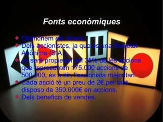 Fonts econòmiques
   Obtindriem els diners:
   Dels accionistes, ja que és una Societat
    Anònima (S.A.).
   Jo seré propietari del 35% de les accions
    que representen 175.000 accions de
    500.000, és a dir, l'accionista majoritari.
   Cada acció té un preu de 2€,per tant
    disposo de 350.000€ en accions.
   Dels beneficis de vendes.
 