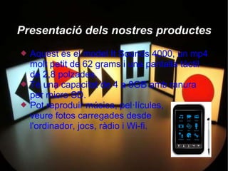 Presentació dels nostres productes
   Aquest és el model It Sounds 4000, un mp4
    molt petit de 62 grams i una pantalla tàctil
    de 2,8 polzades.
   Té una capacitat de 4 a 8GB amb ranura
    per micro SD.
   Pot reproduir música, pel·lícules,
    veure fotos carregades desde
    l'ordinador, jocs, ràdio i Wi-fi.
 