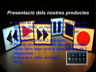 Presentació dels nostres productes
    Aquest és el nostre producte més nou, el It
     Sounds 5000, un mp5 de última generació:
    Té 16GB de memòria, amb ranura per
     micro SD.
    Pantalla tàctil de 4,3 polzades.
    Permet veure pel·lícules, escoltar música, i
     veure fotos fetes amb la seva camera de 2
     Megapíxels
    Inclou jocs, ràdio, televisió i
     Wi-fi
 