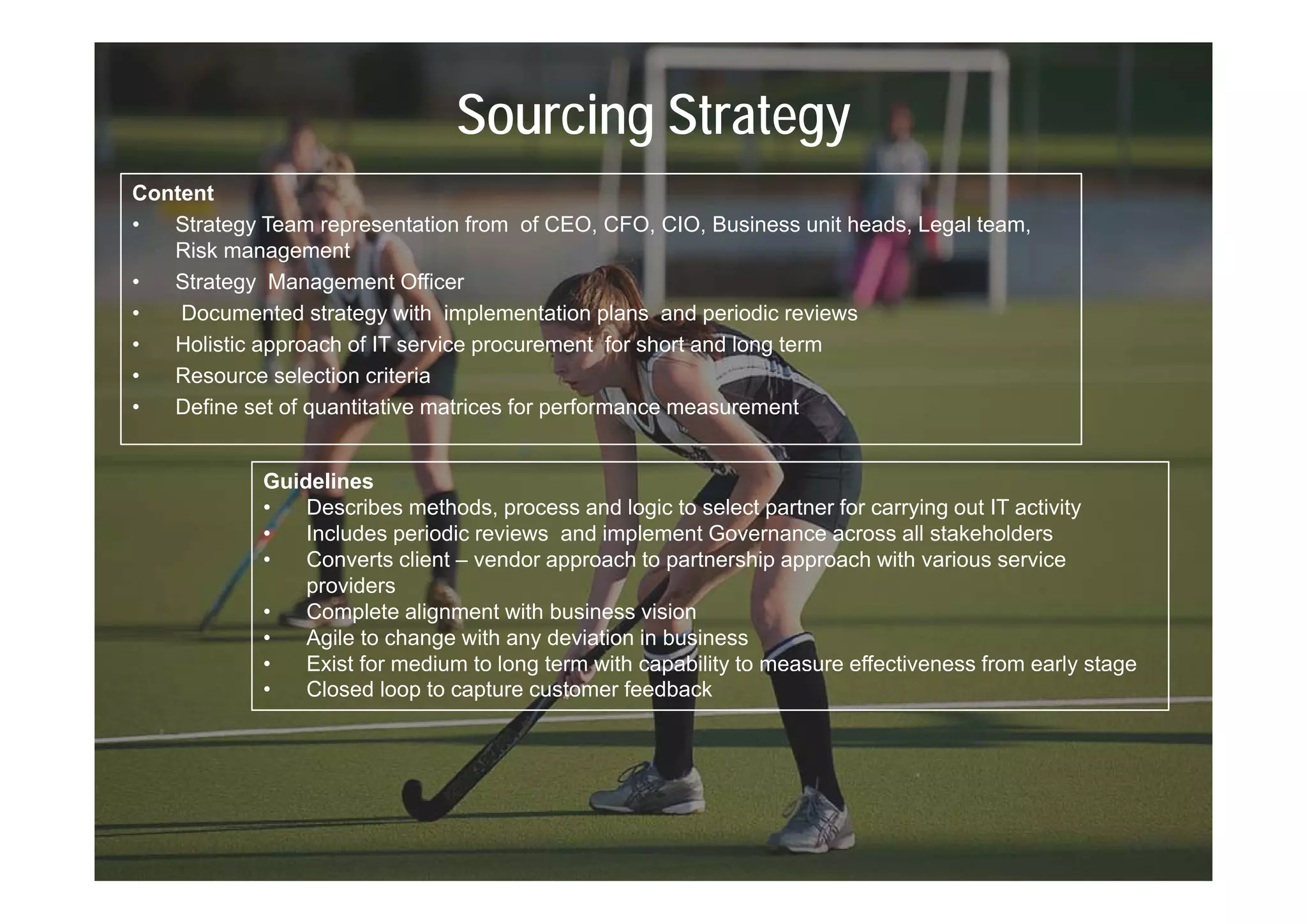 Sourcing Strategy
Content
•  Strategy Team representation from of CEO, CFO, CIO, Business unit heads, Legal team,
   Risk management
•  Strategy Management Officer
•   Documented strategy with implementation plans and periodic reviews
•  Holistic approach of IT service procurement for short and long term
•  Resource selection criteria
•  Define set of quantitative matrices for performance measurement


            Guidelines
            •   Describes methods, process and logic to select partner for carrying out IT activity
            •   Includes periodic reviews and implement Governance across all stakeholders
            •   Converts client – vendor approach to partnership approach with various service
                providers
            •   Complete alignment with business vision
            •   Agile to change with any deviation in business
            •   Exist for medium to long term with capability to measure effectiveness from early stage
                                       g              p     y                                    y   g
            •   Closed loop to capture customer feedback
 