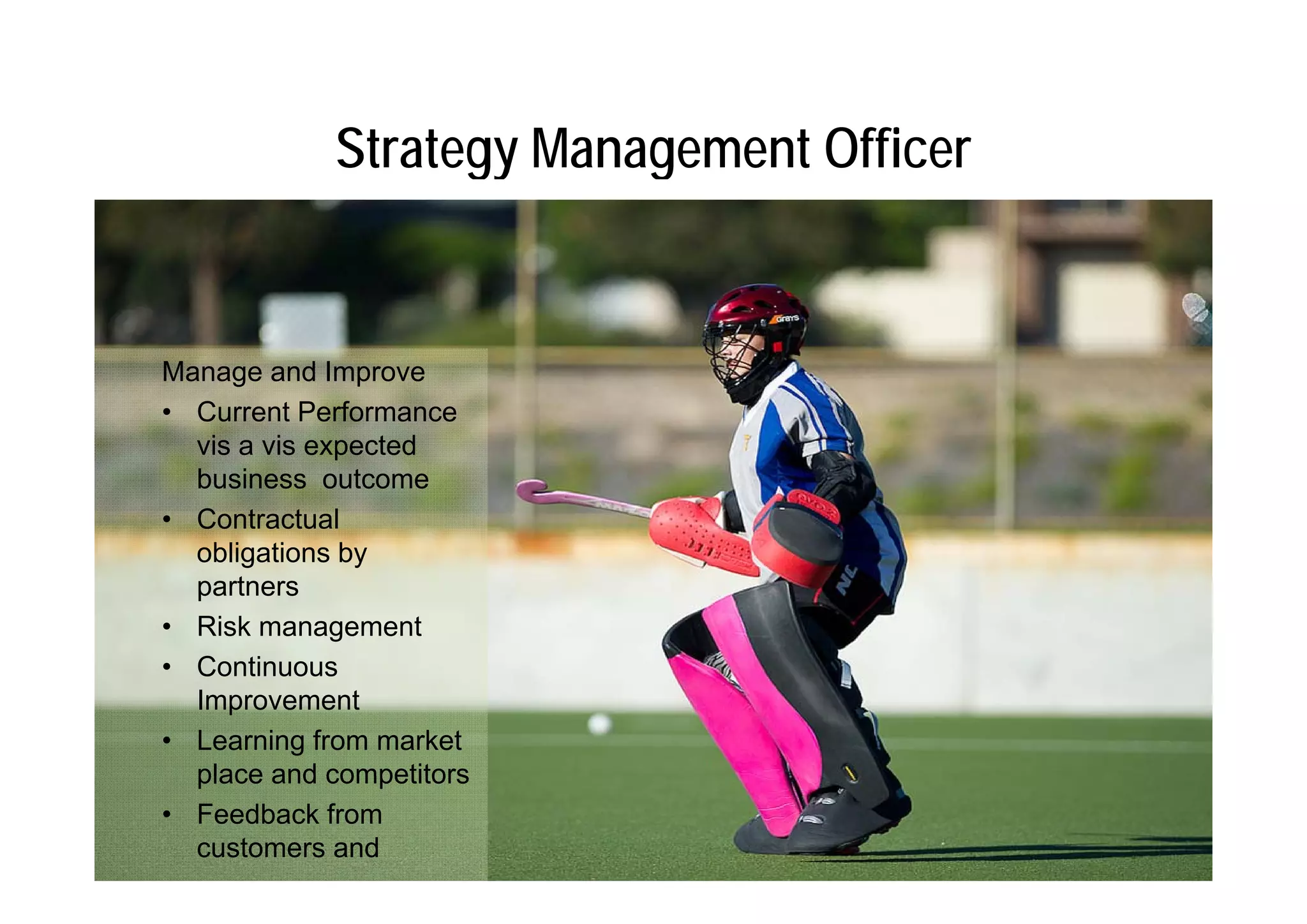 Strategy Management Officer


Manage and Improve
• Current Performance
  vis a vis expected
  business outcome
• Contractual
  obligations by
      g        y
  partners
• Risk management
• Continuous
  Improvement
• Learning from market
  place and competitors
• Feedback from
  customers and
 