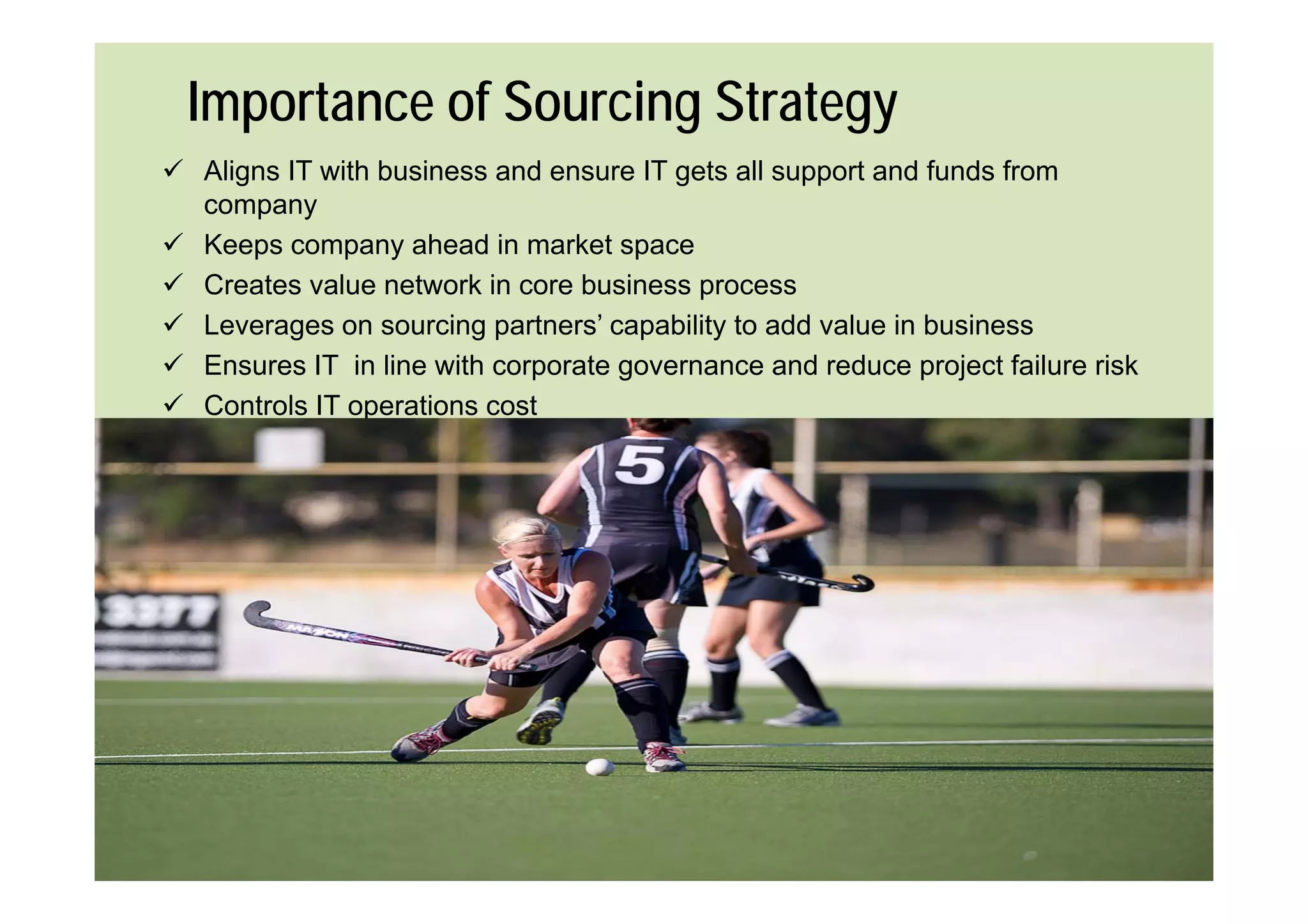 Importance of Sourcing Strategy
 Aligns IT with business and ensure IT gets all support and funds from
  company
 Keeps company ahead in market space
 Creates value network in core business process
 Leverages on sourcing partners’ capability to add value in business
 E
  Ensures IT in line with corporate governance and reduce project failure risk
               i li    ith       t                 d d          j t f il   i k
 Controls IT operations cost
 