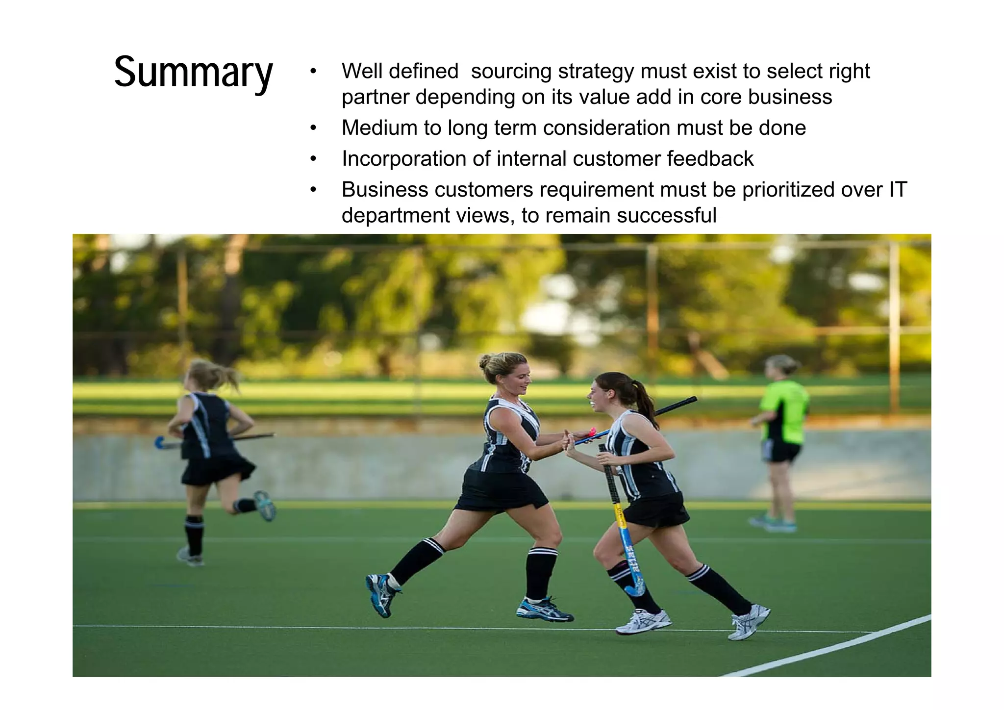 Summary   •   Well defined sourcing strategy must exist to select right
              partner depending on its value add in core business
          •   Medium to long term consideration must be done
          •   Incorporation of internal customer feedback
          •   Business customers requirement must be prioritized over IT
              department views, to remain successful
 