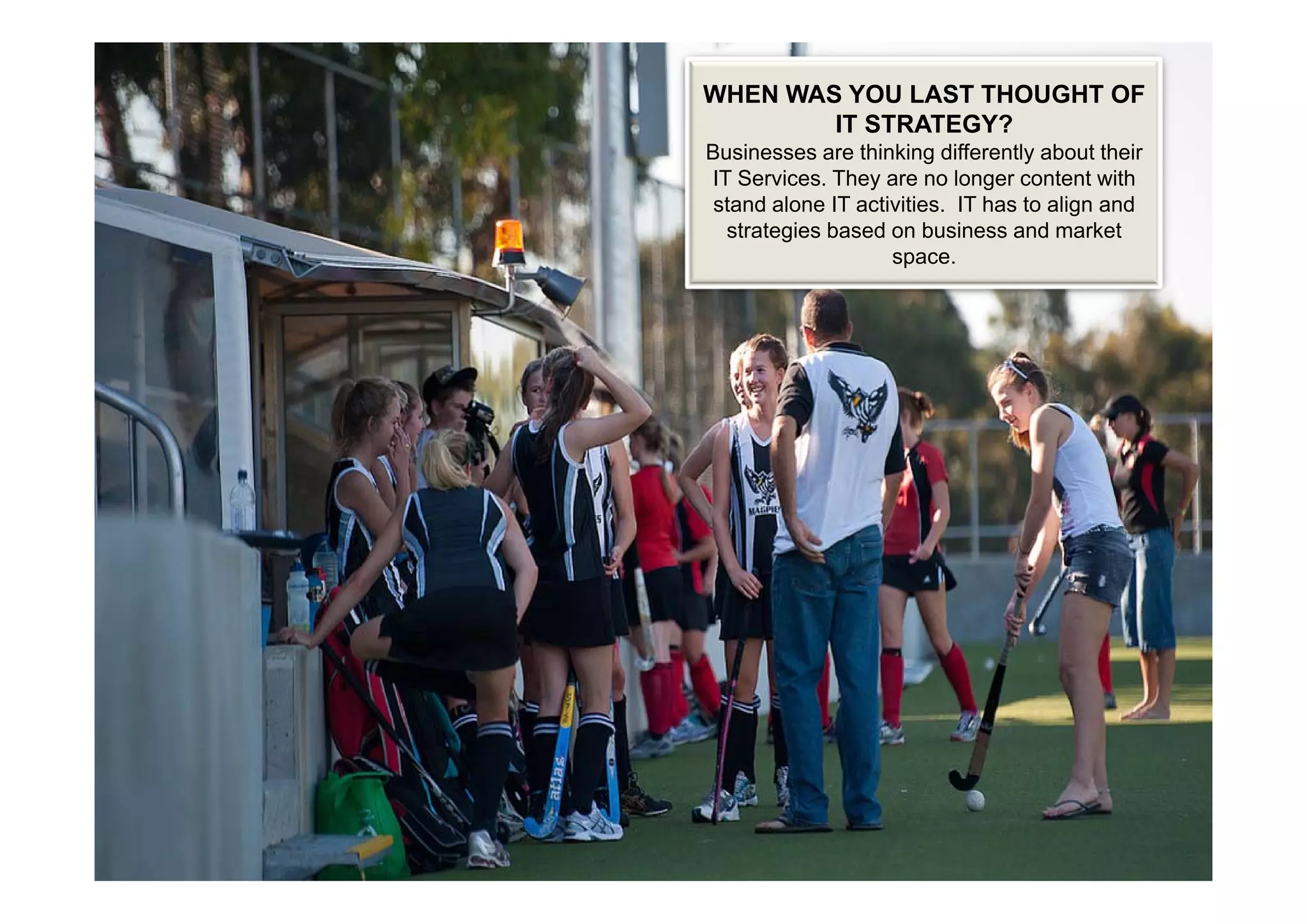 WHEN WAS YOU LAST THOUGHT OF
        IT STRATEGY?
B i
Businesses are thi ki diff
                thinking differently about th i
                                  tl b t their
IT Services. They are no longer content with
 stand alone IT activities. IT has to align and
  strategies based on business and market
                    space.
 