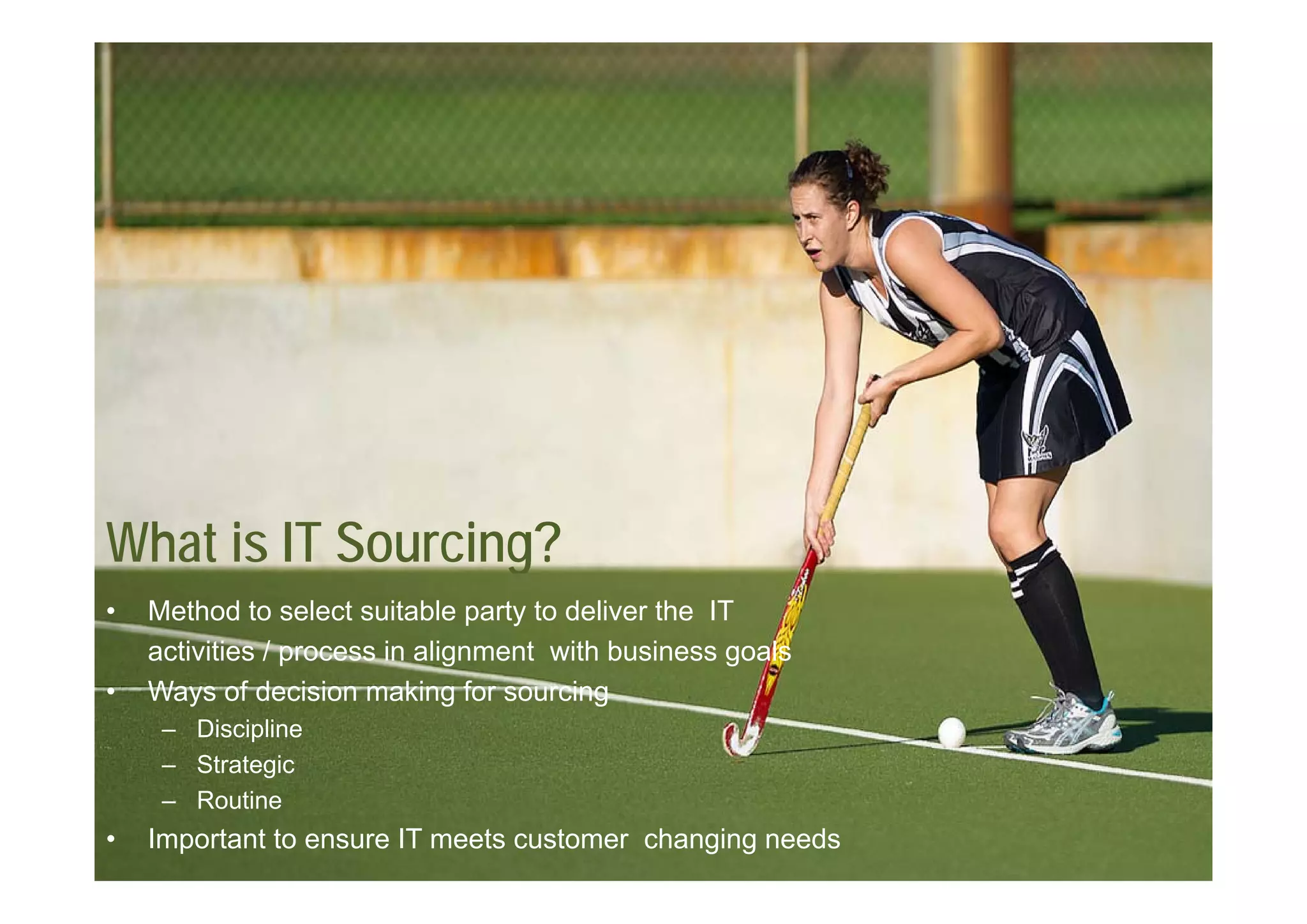 What is IT Sourcing?
                  g
•   Method to select suitable party to deliver the IT
    activities / process in alignment with business goals
•   Ways of decision making for sourcing
     – Discipline
     – Strategic
             g
     – Routine
•   Important to ensure IT meets customer changing needs
 