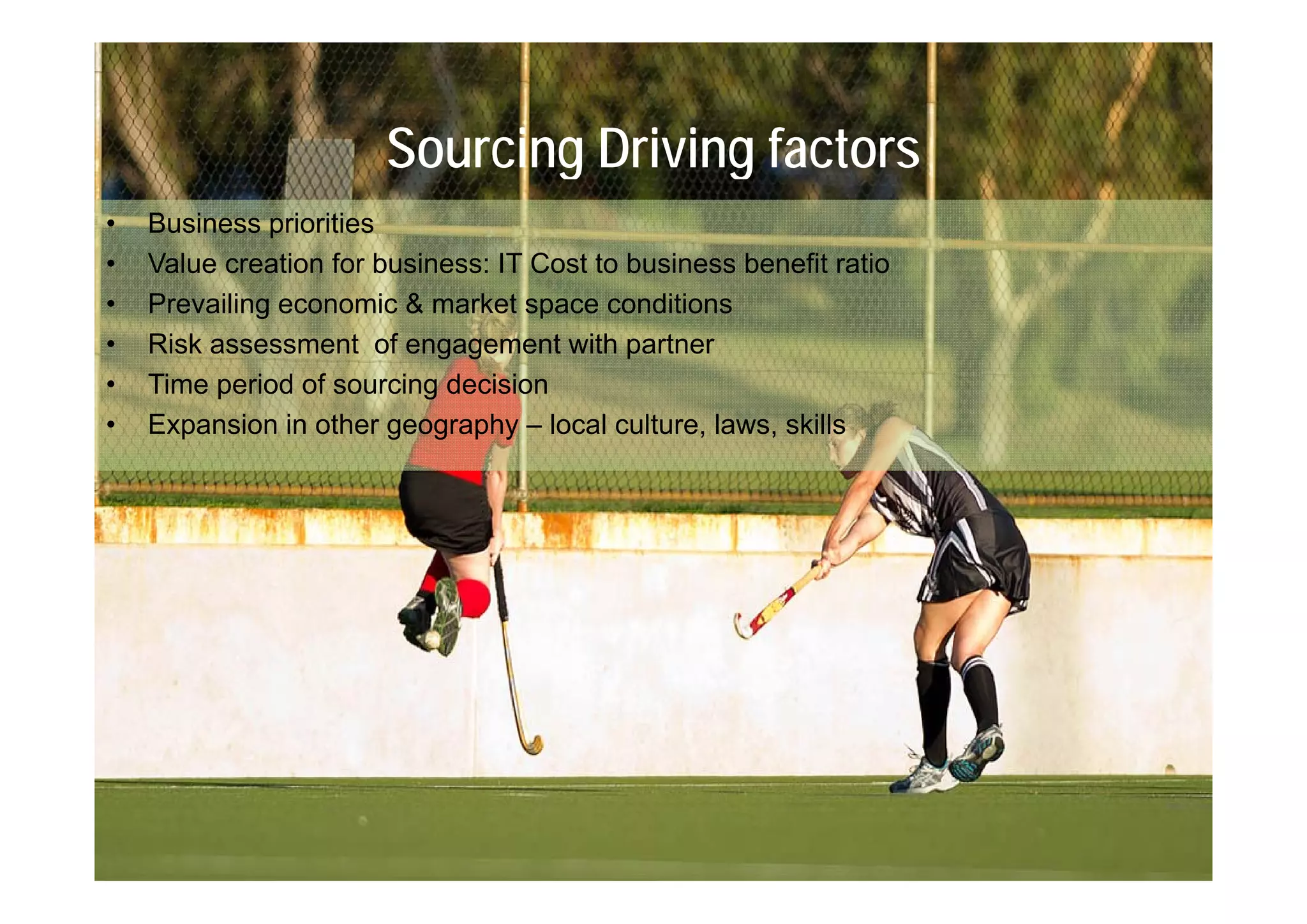 Sourcing Driving factors
•   Business priorities
•   Value creation for business: IT Cost to business benefit ratio
•   Prevailing economic & market space conditions
•   Risk assessment of engagement with p
                            g g             partner
•   Time period of sourcing decision
•   Expansion in other geography – local culture, laws, skills
 