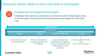 16
Outsourcer partner needs an end to end vision of the projects
Government models
Presales Offering Transition / Transformation Running
Global management
End to End vision
Knowledge, skills, experience, empowerment, and based in probed methodology to create
an ad hoc solution, with a transition and transformation phase designed to minimize the
risks.
A qualified team for leading this kind of projects
 