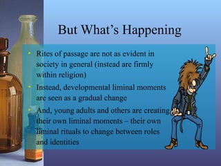 But What’s Happening
• Rites of passage are not as evident in
society in general (instead are firmly
within religion)
• Instead, developmental liminal moments
are seen as a gradual change
• And, young adults and others are creating
their own liminal moments – their own
liminal rituals to change between roles
and identities
 