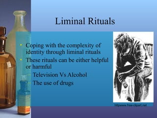 Liminal Rituals
• Coping with the complexity of
identity through liminal rituals
• These rituals can be either helpful
or harmful
– Television Vs Alcohol
– The use of drugs
httpwww.free-clipart.net
 