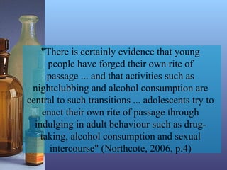 "There is certainly evidence that young
people have forged their own rite of
passage ... and that activities such as
nightclubbing and alcohol consumption are
central to such transitions ... adolescents try to
enact their own rite of passage through
indulging in adult behaviour such as drug-
taking, alcohol consumption and sexual
intercourse" (Northcote, 2006, p.4)
 