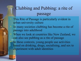 Clubbing and Pubbing: a rite of
passage
• This Rite of Passage is particularly evident in
urban university culture
• In many societies clubbing has become a rite of
passage into adulthood
• When we look at countries like New Zealand, we
can also see pubbing as a rite of passage
• In these contexts, young people use activities
based on drinking, drugs, socialising, and sex to
experiment with adult identities
 