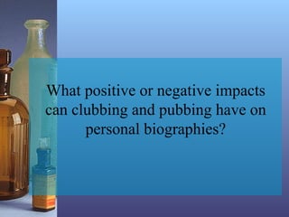 What positive or negative impacts
can clubbing and pubbing have on
personal biographies?
 