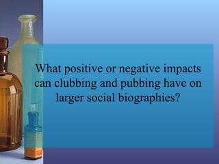 What positive or negative impacts
can clubbing and pubbing have on
larger social biographies?
 