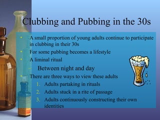 Clubbing and Pubbing in the 30s
• A small proportion of young adults continue to participate
in clubbing in their 30s
• For some pubbing becomes a lifestyle
• A liminal ritual
– Between night and day
• There are three ways to view these adults
1. Adults partaking in rituals
2. Adults stuck in a rite of passage
3. Adults continuously constructing their own
identities
 