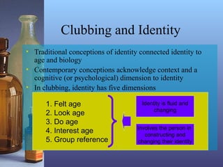 1. Felt age
2. Look age
3. Do age
4. Interest age
5. Group reference
Clubbing and Identity
• Traditional conceptions of identity connected identity to
age and biology
• Contemporary conceptions acknowledge context and a
cognitive (or psychological) dimension to identity
• In clubbing, identity has five dimensions
Identity is fluid and
changing
Involves the person in
constructing and
changing their identity
 