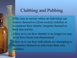Clubbing and Pubbing
• Offer sites in society where an individual can
remove themselves (from society) redefine or
reconstruct their identity integrate themselves
back into society
• Allow us to see how identity is no longer (or may
never have been) one-dimensional
• Allow us to see how individuals are attempting to
reconstruct themselves and create their own
identities
 