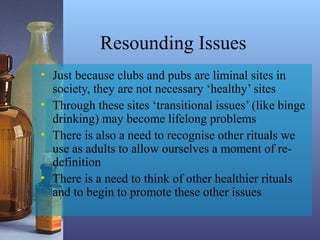 Resounding Issues
• Just because clubs and pubs are liminal sites in
society, they are not necessary ‘healthy’ sites
• Through these sites ‘transitional issues’ (like binge
drinking) may become lifelong problems
• There is also a need to recognise other rituals we
use as adults to allow ourselves a moment of re-
definition
• There is a need to think of other healthier rituals
and to begin to promote these other issues
 