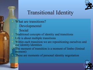Transitional Identity
• What are transitions?
– Developmental
– Social
• Traditional concepts of identity and transitions
• Life is about multiple transitions
• Within each transition we are repositioning ourselves and
our identity/identities
• The moment of transition is a moment of limbo (liminal
moment)
• These are moments of personal identity negotiation
 