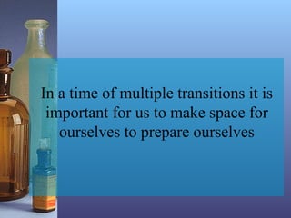 In a time of multiple transitions it is
important for us to make space for
ourselves to prepare ourselves
 